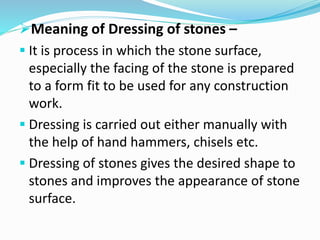 Meaning of Dressing of stones –
 It is process in which the stone surface,
especially the facing of the stone is prepared
to a form fit to be used for any construction
work.
 Dressing is carried out either manually with
the help of hand hammers, chisels etc.
 Dressing of stones gives the desired shape to
stones and improves the appearance of stone
surface.
 