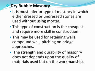  Dry Rubble Masonry –
 It is most inferior type of masonry in which
either dressed or undressed stones are
used without using mortar.
 This type of construction is the cheapest
and require more skill in construction.
 This may be used for retaining walls,
compound wall, pitching on bridge
approaches.
 The strength and durability of masonry
does not depends upon the quality of
materials used but on the workmanship.
 