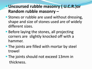 Uncoursed rubble masonry ( U.C.R.)or
Random rubble masonry –
 Stones or rubble are used without dressing,
shape and size of stones used are of widely
different sizes.
 Before laying the stones, all projecting
corners are slightly knocked off with a
hammer.
 The joints are filled with mortar by steel
trowel
 The joints should not exceed 13mm in
thickness.
 