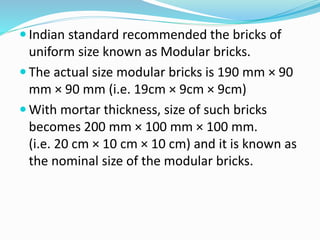  Indian standard recommended the bricks of
uniform size known as Modular bricks.
 The actual size modular bricks is 190 mm × 90
mm × 90 mm (i.e. 19cm × 9cm × 9cm)
 With mortar thickness, size of such bricks
becomes 200 mm × 100 mm × 100 mm.
(i.e. 20 cm × 10 cm × 10 cm) and it is known as
the nominal size of the modular bricks.
 