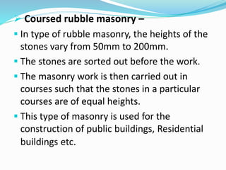  Coursed rubble masonry –
 In type of rubble masonry, the heights of the
stones vary from 50mm to 200mm.
 The stones are sorted out before the work.
 The masonry work is then carried out in
courses such that the stones in a particular
courses are of equal heights.
 This type of masonry is used for the
construction of public buildings, Residential
buildings etc.
 