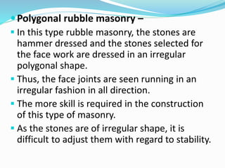 Polygonal rubble masonry –
 In this type rubble masonry, the stones are
hammer dressed and the stones selected for
the face work are dressed in an irregular
polygonal shape.
 Thus, the face joints are seen running in an
irregular fashion in all direction.
 The more skill is required in the construction
of this type of masonry.
 As the stones are of irregular shape, it is
difficult to adjust them with regard to stability.
 