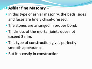 Ashlar fine Masonry –
 In this type of ashlar masonry, the beds, sides
and faces are finely chisel-dressed.
 The stones are arranged in proper bond.
 Thickness of the mortar joints does not
exceed 3 mm.
 This type of construction gives perfectly
smooth appearance.
 But it is costly in construction.
 