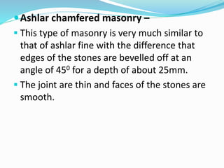 Ashlar chamfered masonry –
 This type of masonry is very much similar to
that of ashlar fine with the difference that
edges of the stones are bevelled off at an
angle of 450 for a depth of about 25mm.
 The joint are thin and faces of the stones are
smooth.
 