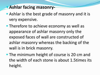 Ashlar facing masonry-
 Ashlar is the best grade of masonry and it is
very expensive.
 Therefore to achieve economy as well as
appearance of ashlar masonry only the
exposed faces of wall are constructed of
ashlar masonry whereas the backing of the
wall is in brick masonry.
 The minimum height of course is 20 cm and
the width of each stone is about 1.5times its
height.
 