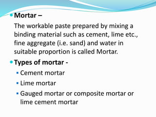Mortar –
The workable paste prepared by mixing a
binding material such as cement, lime etc.,
fine aggregate (i.e. sand) and water in
suitable proportion is called Mortar.
Types of mortar -
 Cement mortar
 Lime mortar
 Gauged mortar or composite mortar or
lime cement mortar
 