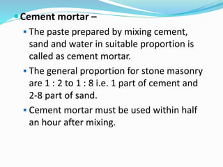 Cement mortar –
 The paste prepared by mixing cement,
sand and water in suitable proportion is
called as cement mortar.
 The general proportion for stone masonry
are 1 : 2 to 1 : 8 i.e. 1 part of cement and
2-8 part of sand.
 Cement mortar must be used within half
an hour after mixing.
 