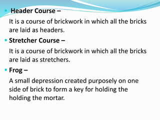  Header Course –
It is a course of brickwork in which all the bricks
are laid as headers.
 Stretcher Course –
It is a course of brickwork in which all the bricks
are laid as stretchers.
 Frog –
A small depression created purposely on one
side of brick to form a key for holding the
holding the mortar.
 