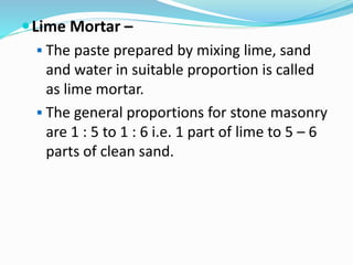Lime Mortar –
 The paste prepared by mixing lime, sand
and water in suitable proportion is called
as lime mortar.
 The general proportions for stone masonry
are 1 : 5 to 1 : 6 i.e. 1 part of lime to 5 – 6
parts of clean sand.
 
