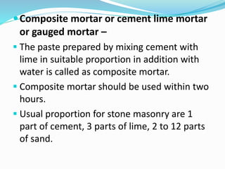 Composite mortar or cement lime mortar
or gauged mortar –
 The paste prepared by mixing cement with
lime in suitable proportion in addition with
water is called as composite mortar.
 Composite mortar should be used within two
hours.
 Usual proportion for stone masonry are 1
part of cement, 3 parts of lime, 2 to 12 parts
of sand.
 