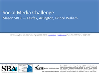 Social Media Challenge
Mason SBDC— Fairfax, Arlington, Prince William



    4031 University Drive, Suite 200 | Fairfax | Virginia | 22030 | MS1B6 | www.sbdc.org | help@sbdc.org | Phone: 703-277-7747 | Fax: 703-277-7722




                                                                                            Mason SBDC is funded through the Virginia SBDC Network and George
                                                                                            Mason University-Mason Enterprise Center at the School of Public Policy
                                                                                            and through a cooperative agreement with the U.S. Small Business
                                                                                            Administration. All opinions, conclusions, or recommendations expressed
                                                                                            are those of the author(s) and do not necessarily reflect the views of SBA.
 