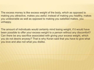 The excess money is like excess weight of the body, which as opposed to
making you attractive, makes you awful; instead of making you healthy, makes
you undesirable as well as opposed to making you satisfied makes, you
unhappy.
The amount of individuals would certainly mind losing weight, if it would have
been possible to offer your excess weight to a person without any discomfort?
Can there be any sacrifice associated with giving your excess weight, which
you do not desire anyway? That is why Koran said that you have to give what
you love and also not what you dislike.
 