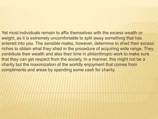 Yet most individuals remain to affix themselves with the excess wealth or
weight, as it is extremely uncomfortable to split away something that has
entered into you. The sensible males, however, determine to shed their excess
riches to obtain what they shed in the procedure of acquiring wide range. They
contribute their wealth and also their time in philanthropic work to make sure
that they can get respect from the society. In a manner, this might not be a
charity but the maximization of the worldly enjoyment that comes from
compliments and areas by spending some cash for charity.
 