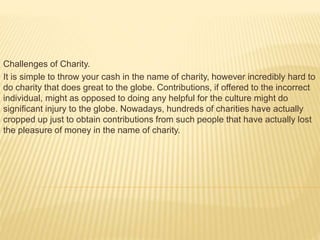 Challenges of Charity.
It is simple to throw your cash in the name of charity, however incredibly hard to
do charity that does great to the globe. Contributions, if offered to the incorrect
individual, might as opposed to doing any helpful for the culture might do
significant injury to the globe. Nowadays, hundreds of charities have actually
cropped up just to obtain contributions from such people that have actually lost
the pleasure of money in the name of charity.
 