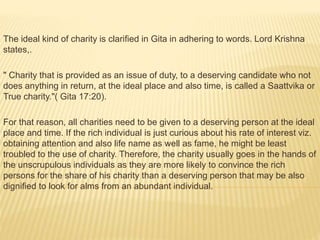 The ideal kind of charity is clarified in Gita in adhering to words. Lord Krishna
states,.
" Charity that is provided as an issue of duty, to a deserving candidate who not
does anything in return, at the ideal place and also time, is called a Saattvika or
True charity."( Gita 17:20).
For that reason, all charities need to be given to a deserving person at the ideal
place and time. If the rich individual is just curious about his rate of interest viz.
obtaining attention and also life name as well as fame, he might be least
troubled to the use of charity. Therefore, the charity usually goes in the hands of
the unscrupulous individuals as they are more likely to convince the rich
persons for the share of his charity than a deserving person that may be also
dignified to look for alms from an abundant individual.
 