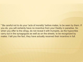 " Be careful not to do your 'acts of morality' before males, to be seen by them. If
you do, you will certainly have no incentive from your Daddy in paradise. So
when you offer to the clingy, do not reveal it with trumpets, as the hypocrites
carry out in the synagogues as well as on the streets, to be recognized by
males. I tell you the fact, they have actually received their incentive in full.
 