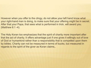 However when you offer to the clingy, do not allow your left hand know what
your right-hand man is doing, to make sure that your offering might be in secret.
After that your Papa, that sees what is performed in trick, will award you.
(Matthew 6:1 -4).
The Holy Koran too emphasizes that the spirit of charity more important after
that the act of charity. It offers advantage just if one gives it willingly out of love
of God or humankind rather than a responsibility that is compelled upon them
by bibles. Charity can not be measured in terms of bucks, but measured in
regards to the spirit of the giver as Koran claims,.
 