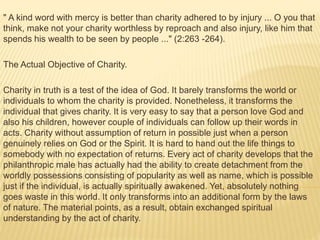 " A kind word with mercy is better than charity adhered to by injury ... O you that
think, make not your charity worthless by reproach and also injury, like him that
spends his wealth to be seen by people ..." (2:263 -264).
The Actual Objective of Charity.
Charity in truth is a test of the idea of God. It barely transforms the world or
individuals to whom the charity is provided. Nonetheless, it transforms the
individual that gives charity. It is very easy to say that a person love God and
also his children, however couple of individuals can follow up their words in
acts. Charity without assumption of return in possible just when a person
genuinely relies on God or the Spirit. It is hard to hand out the life things to
somebody with no expectation of returns. Every act of charity develops that the
philanthropic male has actually had the ability to create detachment from the
worldly possessions consisting of popularity as well as name, which is possible
just if the individual, is actually spiritually awakened. Yet, absolutely nothing
goes waste in this world. It only transforms into an additional form by the laws
of nature. The material points, as a result, obtain exchanged spiritual
understanding by the act of charity.
 