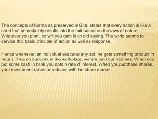 The concepts of Karma as preserved in Gita, states that every action is like a
seed that immediately results into the fruit based on the laws of nature.
Whatever you plant, so will you gain is an old saying. The world seems to
service this basic principle of action as well as response.
Hence whenever, an individual executes any act, he gets something product in
return. If we do our work in the workplace, we are paid our incomes. When you
put some cash in bank you obtain rate of interest. When you purchase shares,
your investment raises or reduces with the share market.
 