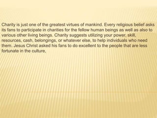 Charity is just one of the greatest virtues of mankind. Every religious belief asks
its fans to participate in charities for the fellow human beings as well as also to
various other living beings. Charity suggests utilizing your power, skill,
resources, cash, belongings, or whatever else, to help individuals who need
them. Jesus Christ asked his fans to do excellent to the people that are less
fortunate in the culture,
 