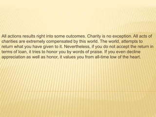 All actions results right into some outcomes. Charity is no exception. All acts of
charities are extremely compensated by this world. The world, attempts to
return what you have given to it. Nevertheless, if you do not accept the return in
terms of loan, it tries to honor you by words of praise. If you even decline
appreciation as well as honor, it values you from all-time low of the heart.
 