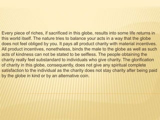 Every piece of riches, if sacrificed in this globe, results into some life returns in
this world itself. The nature tries to balance your acts in a way that the globe
does not feel obliged by you. It pays all product charity with material incentives.
All product incentives, nonetheless, binds the male to the globe as well as such
acts of kindness can not be stated to be selfless. The people obtaining the
charity really feel substandard to individuals who give charity. The glorification
of charity in this globe, consequently, does not give any spiritual complete
satisfaction to the individual as the charity does not stay charity after being paid
by the globe in kind or by an alternative coin.
 