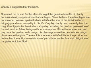 Charity is suggested for the Spirit.
One need not to wait for the after-life to get the genuine benefits of charity
because charity supplies instant advantages. Nevertheless, the advantages are
not material however spiritual which satisfies the soul of the individual and
brings joy and also tranquility in his life. Only by charity one can really feel the
magnificent joy in his heart which stops by providing the product possession of
the self to other fellow beings without assumption. Since the receiver can not
pay back the product wide range, his blessings as well as best wishes brings
pleasures to the giver. The result is a lot more satisfied life for the provider as
he has had the ability to a minimum of partially repay the financial obligation of
the globe which of God.
 