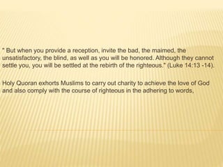 " But when you provide a reception, invite the bad, the maimed, the
unsatisfactory, the blind, as well as you will be honored. Although they cannot
settle you, you will be settled at the rebirth of the righteous." (Luke 14:13 -14).
Holy Quoran exhorts Muslims to carry out charity to achieve the love of God
and also comply with the course of righteous in the adhering to words,
 