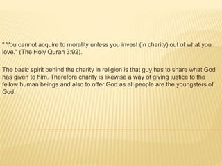 " You cannot acquire to morality unless you invest (in charity) out of what you
love." (The Holy Quran 3:92).
The basic spirit behind the charity in religion is that guy has to share what God
has given to him. Therefore charity is likewise a way of giving justice to the
fellow human beings and also to offer God as all people are the youngsters of
God.
 