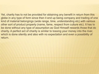 Yet, charity has to not be provided for obtaining any benefit in return from this
globe in any type of form since then it end up being company and trading of one
kind of material belongings (wide range, time, understanding etc) with various
other sort of product property (name, fame, respect from culture etc). It has to
be done without any type of assumption as God Himself rewards those that do
charity. A perfect act of charity is similar to tossing your money into the river,
which is done silently and also with no expectation and even a possibility of
return.
 