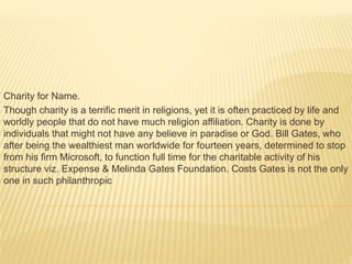 Charity for Name.
Though charity is a terrific merit in religions, yet it is often practiced by life and
worldly people that do not have much religion affiliation. Charity is done by
individuals that might not have any believe in paradise or God. Bill Gates, who
after being the wealthiest man worldwide for fourteen years, determined to stop
from his firm Microsoft, to function full time for the charitable activity of his
structure viz. Expense & Melinda Gates Foundation. Costs Gates is not the only
one in such philanthropic
 