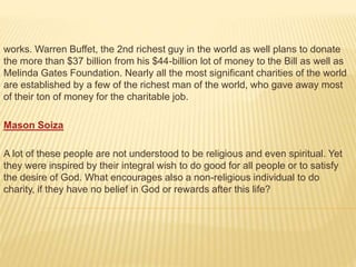 works. Warren Buffet, the 2nd richest guy in the world as well plans to donate
the more than $37 billion from his $44-billion lot of money to the Bill as well as
Melinda Gates Foundation. Nearly all the most significant charities of the world
are established by a few of the richest man of the world, who gave away most
of their ton of money for the charitable job.
Mason Soiza
A lot of these people are not understood to be religious and even spiritual. Yet
they were inspired by their integral wish to do good for all people or to satisfy
the desire of God. What encourages also a non-religious individual to do
charity, if they have no belief in God or rewards after this life?
 