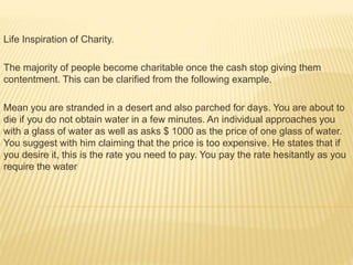 Life Inspiration of Charity.
The majority of people become charitable once the cash stop giving them
contentment. This can be clarified from the following example.
Mean you are stranded in a desert and also parched for days. You are about to
die if you do not obtain water in a few minutes. An individual approaches you
with a glass of water as well as asks $ 1000 as the price of one glass of water.
You suggest with him claiming that the price is too expensive. He states that if
you desire it, this is the rate you need to pay. You pay the rate hesitantly as you
require the water
 