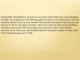desperately. Nonetheless, as soon as you have intoxicated your very first glass
of water, he supplies you the following glass of water at the same price. You will
certainly refuse to pay as your despair has actually decreased. May be you can
still pay $ 100 for one glass of water. Hence the value of water would certainly
continue to decrease with every glass you consume. Soon a time would
certainly come, when you will certainly reject to consume a glass of water, also
if the individual pays you $ 1000.
 