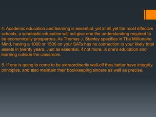 4. Academic education and learning is essential, yet at all yet the most effective
schools, a scholastic education will not give one the understanding required to
be economically prosperous. As Thomas J. Stanley specifies in The Millionaire
Mind, having a 1000 or 1500 on your SATs has no connection to your likely total
assets in twenty years. Just as essential, if not more, is one's education and
learning outside the classroom.
5. If one is going to come to be extraordinarily well-off they better have integrity,
principles, and also maintain their bookkeeping sincere as well as precise.
 