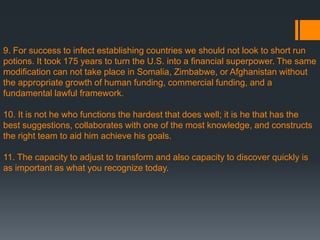 9. For success to infect establishing countries we should not look to short run
potions. It took 175 years to turn the U.S. into a financial superpower. The same
modification can not take place in Somalia, Zimbabwe, or Afghanistan without
the appropriate growth of human funding, commercial funding, and a
fundamental lawful framework.
10. It is not he who functions the hardest that does well; it is he that has the
best suggestions, collaborates with one of the most knowledge, and constructs
the right team to aid him achieve his goals.
11. The capacity to adjust to transform and also capacity to discover quickly is
as important as what you recognize today.
 