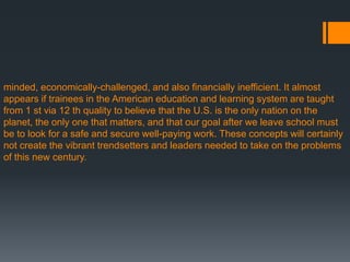 minded, economically-challenged, and also financially inefficient. It almost
appears if trainees in the American education and learning system are taught
from 1 st via 12 th quality to believe that the U.S. is the only nation on the
planet, the only one that matters, and that our goal after we leave school must
be to look for a safe and secure well-paying work. These concepts will certainly
not create the vibrant trendsetters and leaders needed to take on the problems
of this new century.
 