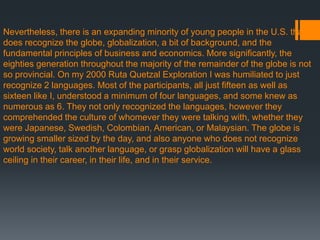 Nevertheless, there is an expanding minority of young people in the U.S. that
does recognize the globe, globalization, a bit of background, and the
fundamental principles of business and economics. More significantly, the
eighties generation throughout the majority of the remainder of the globe is not
so provincial. On my 2000 Ruta Quetzal Exploration I was humiliated to just
recognize 2 languages. Most of the participants, all just fifteen as well as
sixteen like I, understood a minimum of four languages, and some knew as
numerous as 6. They not only recognized the languages, however they
comprehended the culture of whomever they were talking with, whether they
were Japanese, Swedish, Colombian, American, or Malaysian. The globe is
growing smaller sized by the day, and also anyone who does not recognize
world society, talk another language, or grasp globalization will have a glass
ceiling in their career, in their life, and in their service.
 