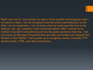 Right now I am 21. Any person my age or more youthful will recognize what I
am about to claim. I do not recognize what the world resembled prior to the
Web. Let me repeat this-- I do not know what the world was like prior to the
Internet. Yes, yes, certainly I have memories before 1994, however to be
truthful I truly didn't comprehend just how the globe worked at that time. I did
not check out the paper frequently then and also just hardly ever enjoyed Tom
Brokaw or Dan Rather. I have grown up to recognize routers, Intranets, FTP
access codes, HTML, and also ecommerce.
 