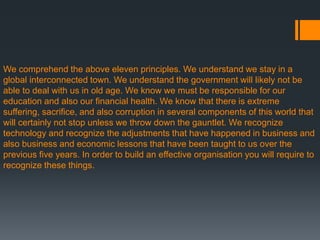We comprehend the above eleven principles. We understand we stay in a
global interconnected town. We understand the government will likely not be
able to deal with us in old age. We know we must be responsible for our
education and also our financial health. We know that there is extreme
suffering, sacrifice, and also corruption in several components of this world that
will certainly not stop unless we throw down the gauntlet. We recognize
technology and recognize the adjustments that have happened in business and
also business and economic lessons that have been taught to us over the
previous five years. In order to build an effective organisation you will require to
recognize these things.
 