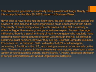 This brand-new generation is currently doing exceptional things. Simply review
this excerpt from the May 29, 2002 concern of Business Week:
Never prior to have teens had the know-how, the gain access to, as well as the
devices at their disposal to seek organisation on an equal ground with adults.
The variety of teens doing some type of business on the Net is currently a
whole lot bigger than many grownups would ever expect. For each teenager
millionaire, there is a genuine throng of routine youngsters who regularly make
spending money doing software program work through the Net. It's difficult to
determine exact numbers, however they are big. Scientist Computer Business
Economics Inc. in Carlsbad, Calif., estimates that 8% of all teenagers,
concerning 1.6 million in the U.S., are making a minimum of some cash on the
Web. "There's not a period in history where we have actually seen such a wide
variety of young business owners,"claims Nancy F. Koehn, associate professor
of service administration at Harvard Organisation Institution.
 