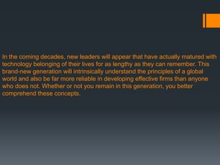 In the coming decades, new leaders will appear that have actually matured with
technology belonging of their lives for as lengthy as they can remember. This
brand-new generation will intrinsically understand the principles of a global
world and also be far more reliable in developing effective firms than anyone
who does not. Whether or not you remain in this generation, you better
comprehend these concepts.
 