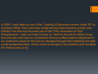 In 2005, I was called as one of the "Leading 25 Business owners Under 25" by
Company Week. Each and every single among these business owners was
birthed in the 80s and becomes part of this Third Generation of Tech
Entrepreneurs. I wish you'll get to know us. We'll be around for rather a long
time and also we'll have an unmatched chance to affect positive adjustment in
our world and culture for the next six decades through both traditional and also
social entrepreneurship. I think I know us all right to be confident we'll not allow
the chance pass us by.
 