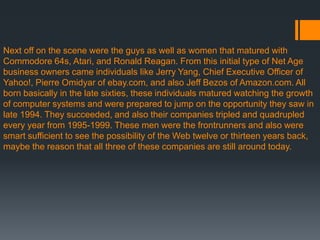 Next off on the scene were the guys as well as women that matured with
Commodore 64s, Atari, and Ronald Reagan. From this initial type of Net Age
business owners came individuals like Jerry Yang, Chief Executive Officer of
Yahoo!, Pierre Omidyar of ebay.com, and also Jeff Bezos of Amazon.com. All
born basically in the late sixties, these individuals matured watching the growth
of computer systems and were prepared to jump on the opportunity they saw in
late 1994. They succeeded, and also their companies tripled and quadrupled
every year from 1995-1999. These men were the frontrunners and also were
smart sufficient to see the possibility of the Web twelve or thirteen years back,
maybe the reason that all three of these companies are still around today.
 