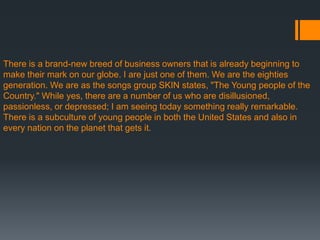 There is a brand-new breed of business owners that is already beginning to
make their mark on our globe. I are just one of them. We are the eighties
generation. We are as the songs group SKIN states, "The Young people of the
Country." While yes, there are a number of us who are disillusioned,
passionless, or depressed; I am seeing today something really remarkable.
There is a subculture of young people in both the United States and also in
every nation on the planet that gets it.
 