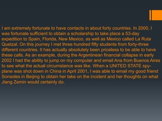 I am extremely fortunate to have contacts in about forty countries. In 2000, I
was fortunate sufficient to obtain a scholarship to take place a 53-day
expedition to Spain, Florida, New Mexico, as well as Mexico called La Ruta
Quetzal. On this journey I met three hundred fifty students from forty-three
different countries. It has actually absolutely been priceless to be able to have
these calls. As an example, during the Argentinean financial collapse in early
2002 I had the ability to jump on my computer and email Ana from Buenos Aires
to see what the actual circumstance was like. When a UNITED STATE spy-
plane was shot down in China in April 2001, I was able to email my good friend
Sonsoles in Beijing to obtain her take on the incident and her thoughts on what
Jiang Zemin would certainly do.
 