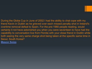 During the Globe Cup in June of 2002 I had the ability to chat cope with my
friend Kevin in Dublin as he grieved over each missed penalty shot in Ireland's
overtime removal defeat to Spain. For the pre-1980 people reading, would
certainly it not have astonished you when you were seventeen to have had the
capability to conversation live from Florida with your close friend in Dublin while
both seeing the very same charge shot being taken at the specific same time in
Seoul, South Korea?
Mason Soiza
 