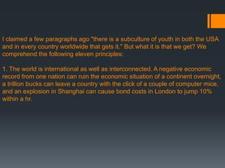 I claimed a few paragraphs ago "there is a subculture of youth in both the USA
and in every country worldwide that gets it." But what it is that we get? We
comprehend the following eleven principles:
1. The world is international as well as interconnected. A negative economic
record from one nation can ruin the economic situation of a continent overnight,
a trillion bucks can leave a country with the click of a couple of computer mice,
and an explosion in Shanghai can cause bond costs in London to jump 10%
within a hr.
 