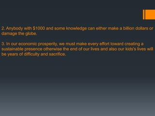 2. Anybody with $1000 and some knowledge can either make a billion dollars or
damage the globe.
3. In our economic prosperity, we must make every effort toward creating a
sustainable presence otherwise the end of our lives and also our kids's lives will
be years of difficulty and sacrifice.
 