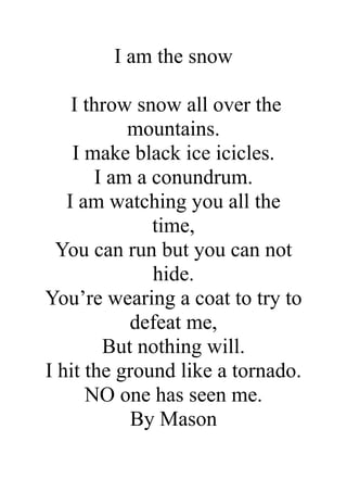 I am the snow
I throw snow all over the
mountains.
I make black ice icicles.
I am a conundrum.
I am watching you all the
time,
You can run but you can not
hide.
You’re wearing a coat to try to
defeat me,
But nothing will.
I hit the ground like a tornado.
NO one has seen me.
By Mason

 